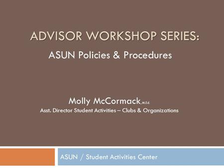 ADVISOR WORKSHOP SERIES: ASUN / Student Activities Center Molly McCormack, M.Ed. Asst. Director Student Activities – Clubs & Organizations ASUN Policies.