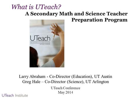 What is UTeach? A Secondary Math and Science Teacher Preparation Program Larry Abraham - Co-Director (Education), UT Austin Greg Hale – Co-Director (Science),