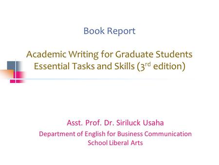 Book Report Academic Writing for Graduate Students Essential Tasks and Skills (3 rd edition) Asst. Prof. Dr. Siriluck Usaha Department of English for Business.