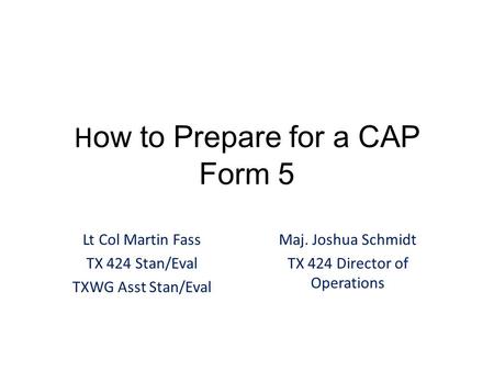 H ow to Prepare for a CAP Form 5 Lt Col Martin Fass TX 424 Stan/Eval TXWG Asst Stan/Eval Maj. Joshua Schmidt TX 424 Director of Operations.