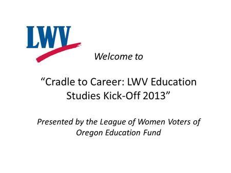 Welcome to “Cradle to Career: LWV Education Studies Kick-Off 2013” Presented by the League of Women Voters of Oregon Education Fund.
