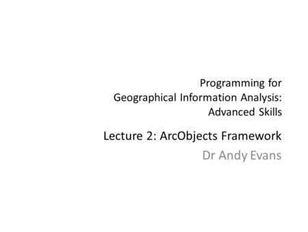 Programming for Geographical Information Analysis: Advanced Skills Lecture 2: ArcObjects Framework Dr Andy Evans.