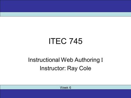 ITEC 745 Instructional Web Authoring I Instructor: Ray Cole Week 6.