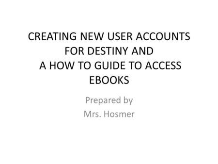 CREATING NEW USER ACCOUNTS FOR DESTINY AND A HOW TO GUIDE TO ACCESS EBOOKS Prepared by Mrs. Hosmer.