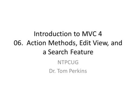 Introduction to MVC 4 06. Action Methods, Edit View, and a Search Feature NTPCUG Dr. Tom Perkins.