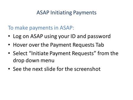 ASAP Initiating Payments To make payments in ASAP: Log on ASAP using your ID and password Hover over the Payment Requests Tab Select “Initiate Payment.