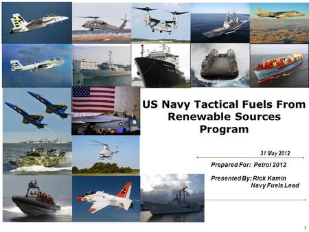 US Navy Tactical Fuels From Renewable Sources Program Prepared For: Petrol 2012 Presented By: Rick Kamin Navy Fuels Lead 31 May 2012 1.