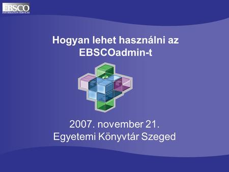 Hogyan lehet használni az EBSCOadmin-t 2007. november 21. Egyetemi Könyvtár Szeged.
