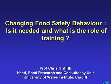 UWIC Changing Food Safety Behaviour : Is it needed and what is the role of training ? Is it needed and what is the role of training ? Prof Chris Griffith.