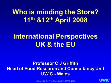 UWIC Who is minding the Store? 11 th &12 th April 2008 International Perspectives UK & the EU Copyright © Prof Chris Griffith, UWIC 2008 Professor C J.