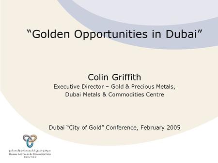 “Golden Opportunities in Dubai” Colin Griffith Executive Director – Gold & Precious Metals, Dubai Metals & Commodities Centre Dubai “City of Gold” Conference,