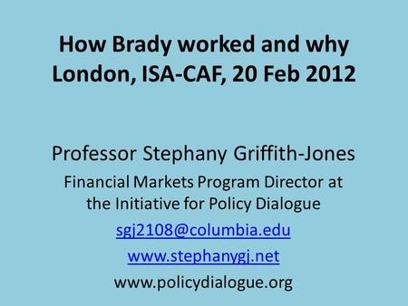 How Brady worked and why London, ISA-CAF, 20 Feb 2012 Professor Stephany Griffith-Jones Financial Markets Program Director at the Initiative for Policy.