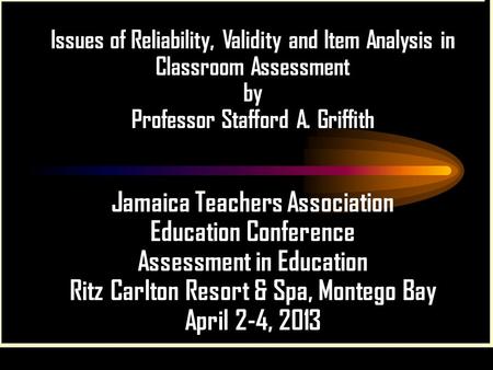 Issues of Reliability, Validity and Item Analysis in Classroom Assessment by Professor Stafford A. Griffith Jamaica Teachers Association Education Conference.