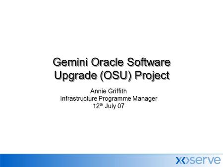 Annie Griffith Infrastructure Programme Manager 12 th July 07 Gemini Oracle Software Upgrade (OSU) Project.