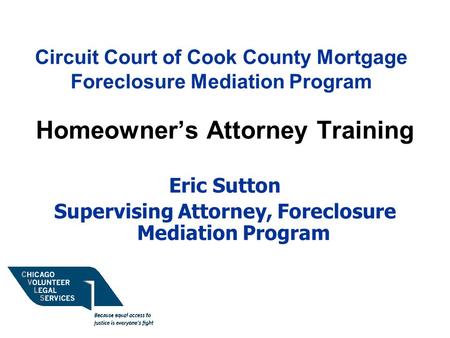 Circuit Court of Cook County Mortgage Foreclosure Mediation Program Homeowner’s Attorney Training Eric Sutton Supervising Attorney, Foreclosure Mediation.