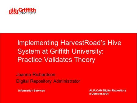 Implementing HarvestRoad’s Hive System at Griffith University: Practice Validates Theory Joanna Richardson Digital Repository Administrator Information.
