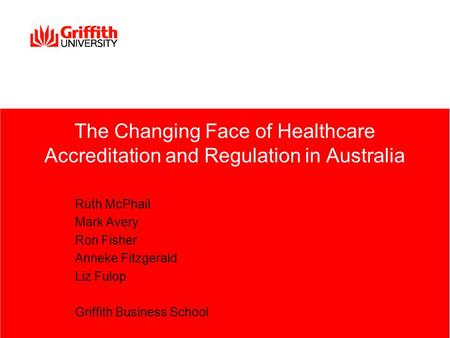 The Changing Face of Healthcare Accreditation and Regulation in Australia Ruth McPhail Mark Avery Ron Fisher Anneke Fitzgerald Liz Fulop Griffith Business.