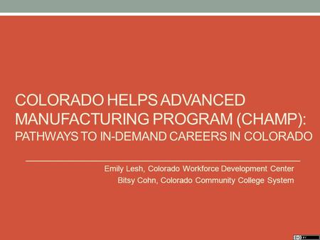 COLORADO HELPS ADVANCED MANUFACTURING PROGRAM (CHAMP): PATHWAYS TO IN-DEMAND CAREERS IN COLORADO Emily Lesh, Colorado Workforce Development Center Bitsy.