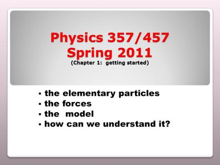 Physics 357/457 Spring 2011 (Chapter 1: getting started)  the elementary particles  the forces  the model  how can we understand it?