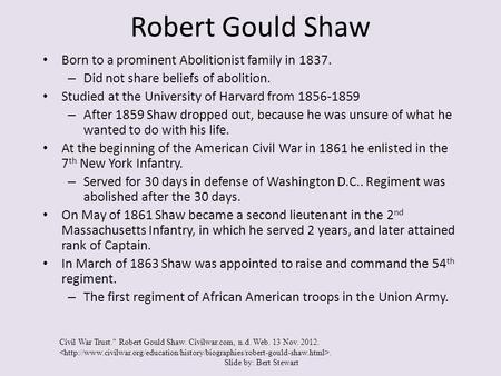 Robert Gould Shaw Born to a prominent Abolitionist family in 1837. – Did not share beliefs of abolition. Studied at the University of Harvard from 1856-1859.