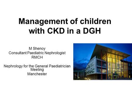 Management of children with CKD in a DGH M Shenoy Consultant Paediatric Nephrologist RMCH Nephrology for the General Paediatrician Meeting Manchester.