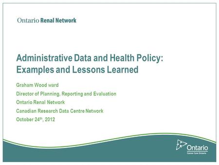 Administrative Data and Health Policy: Examples and Lessons Learned Graham Wood ward Director of Planning, Reporting and Evaluation Ontario Renal Network.