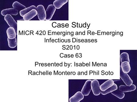Case Study MICR 420 Emerging and Re-Emerging Infectious Diseases S2010 Case 63 Presented by: Isabel Mena Rachelle Montero and Phil Soto.