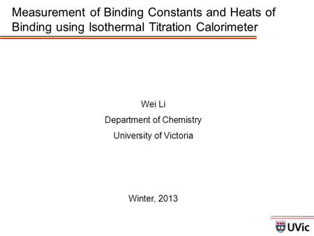 Wei Li Department of Chemistry University of Victoria Winter, 2013 Measurement of Binding Constants and Heats of Binding using Isothermal Titration Calorimeter.