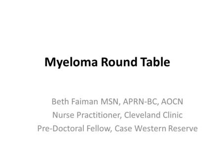 Myeloma Round Table Beth Faiman MSN, APRN-BC, AOCN Nurse Practitioner, Cleveland Clinic Pre-Doctoral Fellow, Case Western Reserve.
