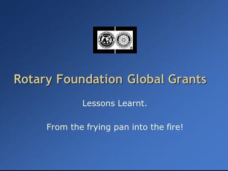 Rotary Foundation Global Grants Lessons Learnt. From the frying pan into the fire!