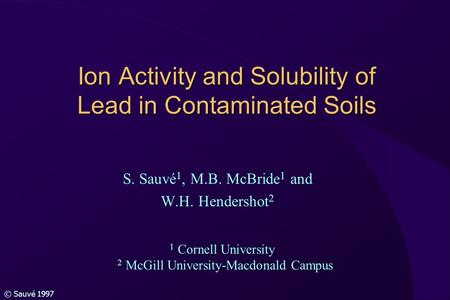 © Sauvé 1997 Ion Activity and Solubility of Lead in Contaminated Soils S. Sauvé 1, M.B. McBride 1 and W.H. Hendershot 2 1 Cornell University 2 McGill University-Macdonald.