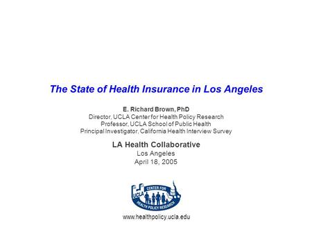 Www.healthpolicy.ucla.edu The State of Health Insurance in Los Angeles E. Richard Brown, PhD Director, UCLA Center for Health Policy Research Professor,