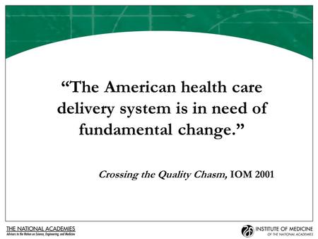 “The American health care delivery system is in need of fundamental change.” Crossing the Quality Chasm, IOM 2001.