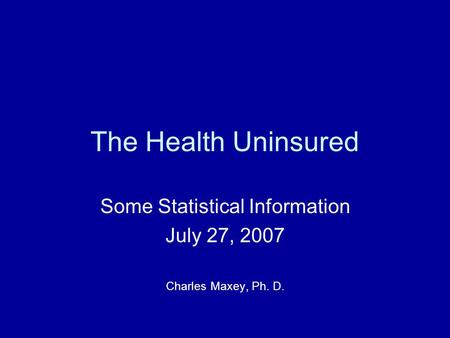 The Health Uninsured Some Statistical Information July 27, 2007 Charles Maxey, Ph. D.