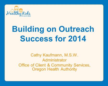 Building on Outreach Success for 2014 Cathy Kaufmann, M.S.W. Administrator Office of Client & Community Services, Oregon Health Authority.