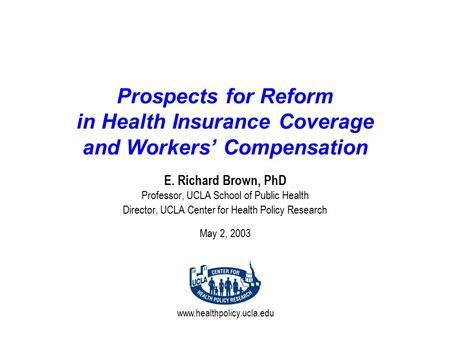 Www.healthpolicy.ucla.edu Prospects for Reform in Health Insurance Coverage and Workers’ Compensation E. Richard Brown, PhD Professor, UCLA School of Public.