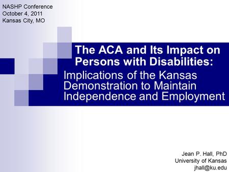 The ACA and Its Impact on Persons with Disabilities: Jean P. Hall, PhD University of Kansas NASHP Conference October 4, 2011 Kansas City,