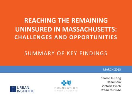 REACHING THE REMAINING UNINSURED IN MASSACHUSETTS: CHALLENGES AND OPPORTUNITIES SUMMARY OF KEY FINDINGS MARCH 2013 Sharon K. Long Dana Goin Victoria Lynch.