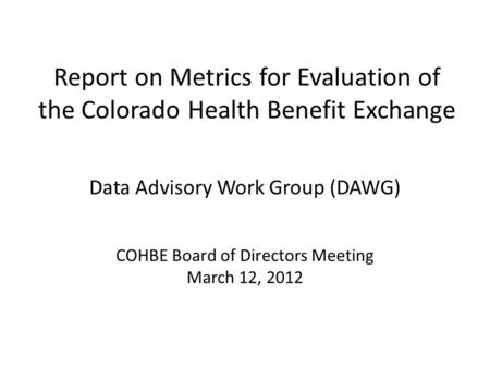 Report on Metrics for Evaluation of the Colorado Health Benefit Exchange Data Advisory Work Group (DAWG) COHBE Board of Directors Meeting March 12, 2012.