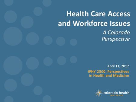 Health Care Access and Workforce Issues A Colorado Perspective April 11, 2012 IPHY 2500: Perspectives in Health and Medicine.