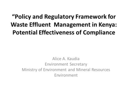 “Policy and Regulatory Framework for Waste Effluent Management in Kenya: Potential Effectiveness of Compliance Alice A. Kaudia Environment Secretary Ministry.
