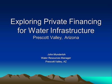 Exploring Private Financing for Water Infrastructure Prescott Valley, Arizona John Munderloh John Munderloh Water Resources Manager Prescott Valley, AZ.