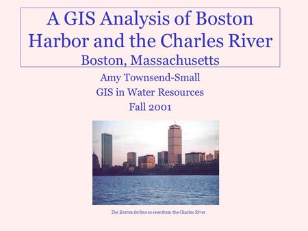 A GIS Analysis of Boston Harbor and the Charles River Boston, Massachusetts Amy Townsend-Small GIS in Water Resources Fall 2001 The Boston skyline as seen.
