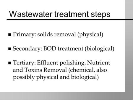 Wastewater treatment steps Primary: solids removal (physical) Secondary: BOD treatment (biological) Tertiary: Effluent polishing, Nutrient and Toxins Removal.