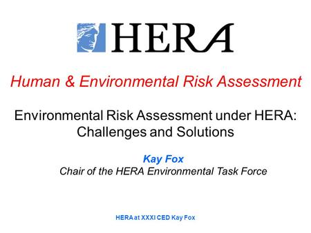 HERA at XXXI CED Kay Fox Human & Environmental Risk Assessment Environmental Risk Assessment under HERA: Challenges and Solutions Kay Fox Chair of the.