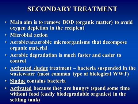 SECONDARY TREATMENT Main aim is to remove BOD (organic matter) to avoid oxygen depletion in the recipient Microbial action Aerobic/anaerobic microorganisms.
