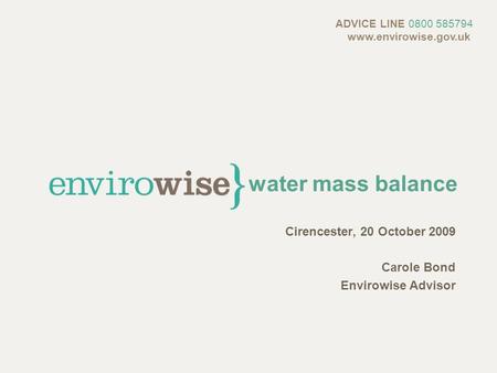 Water mass balance Cirencester, 20 October 2009 Carole Bond Envirowise Advisor ADVICE LINE 0800 585794 www.envirowise.gov.uk.