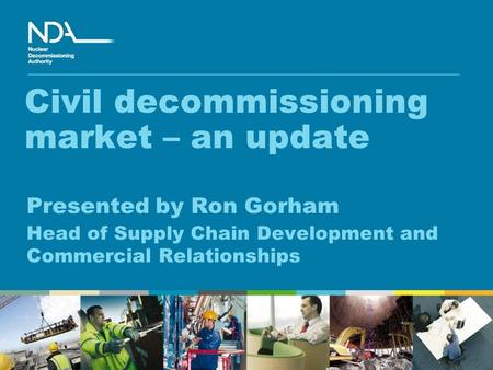 Civil decommissioning market – an update Presented by Ron Gorham Head of Supply Chain Development and Commercial Relationships.