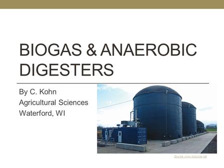 BIOGAS & ANAEROBIC DIGESTERS By C. Kohn Agricultural Sciences Waterford, WI Source: www.biocycle.net.