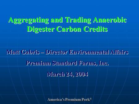 America’s Premium Pork ® Aggregating and Trading Anaerobic Digester Carbon Credits Matt Gabris – Director Environmental Affairs Premium Standard Farms,